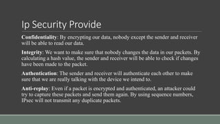 Ip Security Provide
Confidentiality: By encrypting our data, nobody except the sender and receiver
will be able to read our data.
Integrity: We want to make sure that nobody changes the data in our packets. By
calculating a hash value, the sender and receiver will be able to check if changes
have been made to the packet.
Authentication: The sender and receiver will authenticate each other to make
sure that we are really talking with the device we intend to.
Anti-replay: Even if a packet is encrypted and authenticated, an attacker could
try to capture these packets and send them again. By using sequence numbers,
IPsec will not transmit any duplicate packets.
 
