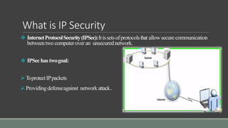 What is IP Security
 InternetProtocolSecurity(IPSec):Itissetsofprotocolsthat allowsecurecommunication
betweentwo computerover an unsecurednetwork.
 IPSechas twogoal:
 ToprotectIPpackets
 Providing defenseagainst network attack.
 