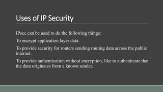 Uses of IP Security
IPsec can be used to do the following things:
To encrypt application layer data.
To provide security for routers sending routing data across the public
internet.
To provide authentication without encryption, like to authenticate that
the data originates from a known sender.
 