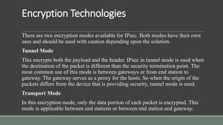 Encryption Technologies
There are two encryption modes available for IPsec. Both modes have their own
uses and should be used with caution depending upon the solution.
Tunnel Mode
This encrypts both the payload and the header. IPsec in tunnel mode is used when
the destination of the packet is different than the security termination point. The
most common use of this mode is between gateways or from end station to
gateway. The gateway serves as a proxy for the hosts. So when the origin of the
packets differs from the device that is providing security, tunnel mode is used.
Transport Mode
In this encryption mode, only the data portion of each packet is encrypted. This
mode is applicable between end stations or between end station and gateway.
 