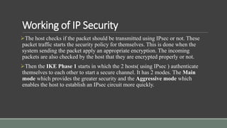 Working of IP Security
The host checks if the packet should be transmitted using IPsec or not. These
packet traffic starts the security policy for themselves. This is done when the
system sending the packet apply an appropriate encryption. The incoming
packets are also checked by the host that they are encrypted properly or not.
Then the IKE Phase 1 starts in which the 2 hosts( using IPsec ) authenticate
themselves to each other to start a secure channel. It has 2 modes. The Main
mode which provides the greater security and the Aggressive mode which
enables the host to establish an IPsec circuit more quickly.
 