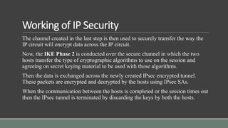 Working of IP Security
The channel created in the last step is then used to securely transfer the way the
IP circuit will encrypt data across the IP circuit.
Now, the IKE Phase 2 is conducted over the secure channel in which the two
hosts transfer the type of cryptographic algorithms to use on the session and
agreeing on secret keying material to be used with those algorithms.
Then the data is exchanged across the newly created IPsec encrypted tunnel.
These packets are encrypted and decrypted by the hosts using IPsec SAs.
When the communication between the hosts is completed or the session times out
then the IPsec tunnel is terminated by discarding the keys by both the hosts.
 
