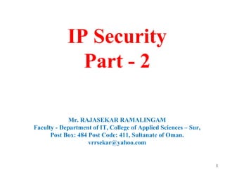 1
IP Security
Part - 2
Mr. RAJASEKAR RAMALINGAM
Faculty - Department of IT, College of Applied Sciences – Sur,
Post Box: 484 Post Code: 411, Sultanate of Oman.
vrrsekar@yahoo.com
 