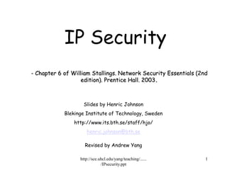 http://sce.uhcl.edu/yang/teaching/......
/IPsecurity.ppt
1
- Chapter 6 of William Stallings. Network Security Essentials (2nd
edition). Prentice Hall. 2003.
IP Security
Slides by Henric Johnson
Blekinge Institute of Technology, Sweden
http://www.its.bth.se/staff/hjo/
henric.johnson@bth.se
Revised by Andrew Yang
 