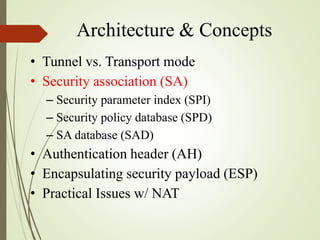 Architecture & Concepts
• Tunnel vs. Transport mode
• Security association (SA)
– Security parameter index (SPI)
– Security policy database (SPD)
– SA database (SAD)
• Authentication header (AH)
• Encapsulating security payload (ESP)
• Practical Issues w/ NAT
 