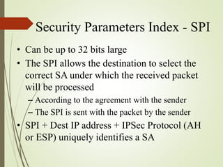 Security Parameters Index - SPI
• Can be up to 32 bits large
• The SPI allows the destination to select the
correct SA under which the received packet
will be processed
– According to the agreement with the sender
– The SPI is sent with the packet by the sender
• SPI + Dest IP address + IPSec Protocol (AH
or ESP) uniquely identifies a SA
 
