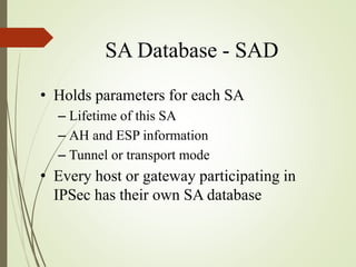 SA Database - SAD
• Holds parameters for each SA
– Lifetime of this SA
– AH and ESP information
– Tunnel or transport mode
• Every host or gateway participating in
IPSec has their own SA database
 