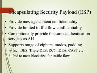Encapsulating Security Payload (ESP)
• Provide message content confidentiality
• Provide limited traffic flow confidentiality
• Can optionally provide the same authentication
services as AH
• Supports range of ciphers, modes, padding
– Incl. DES, Triple-DES, RC5, IDEA, CAST etc
– Pad to meet blocksize, for traffic flow
 