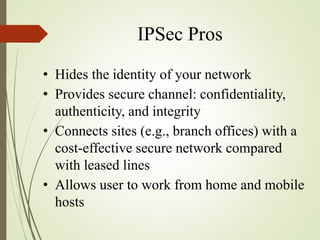 IPSec Pros
• Hides the identity of your network
• Provides secure channel: confidentiality,
authenticity, and integrity
• Connects sites (e.g., branch offices) with a
cost-effective secure network compared
with leased lines
• Allows user to work from home and mobile
hosts
 