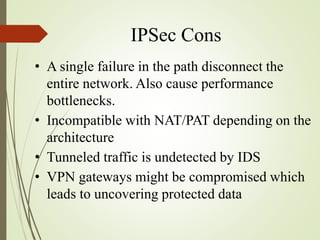 IPSec Cons
• A single failure in the path disconnect the
entire network. Also cause performance
bottlenecks.
• Incompatible with NAT/PAT depending on the
architecture
• Tunneled traffic is undetected by IDS
• VPN gateways might be compromised which
leads to uncovering protected data
 
