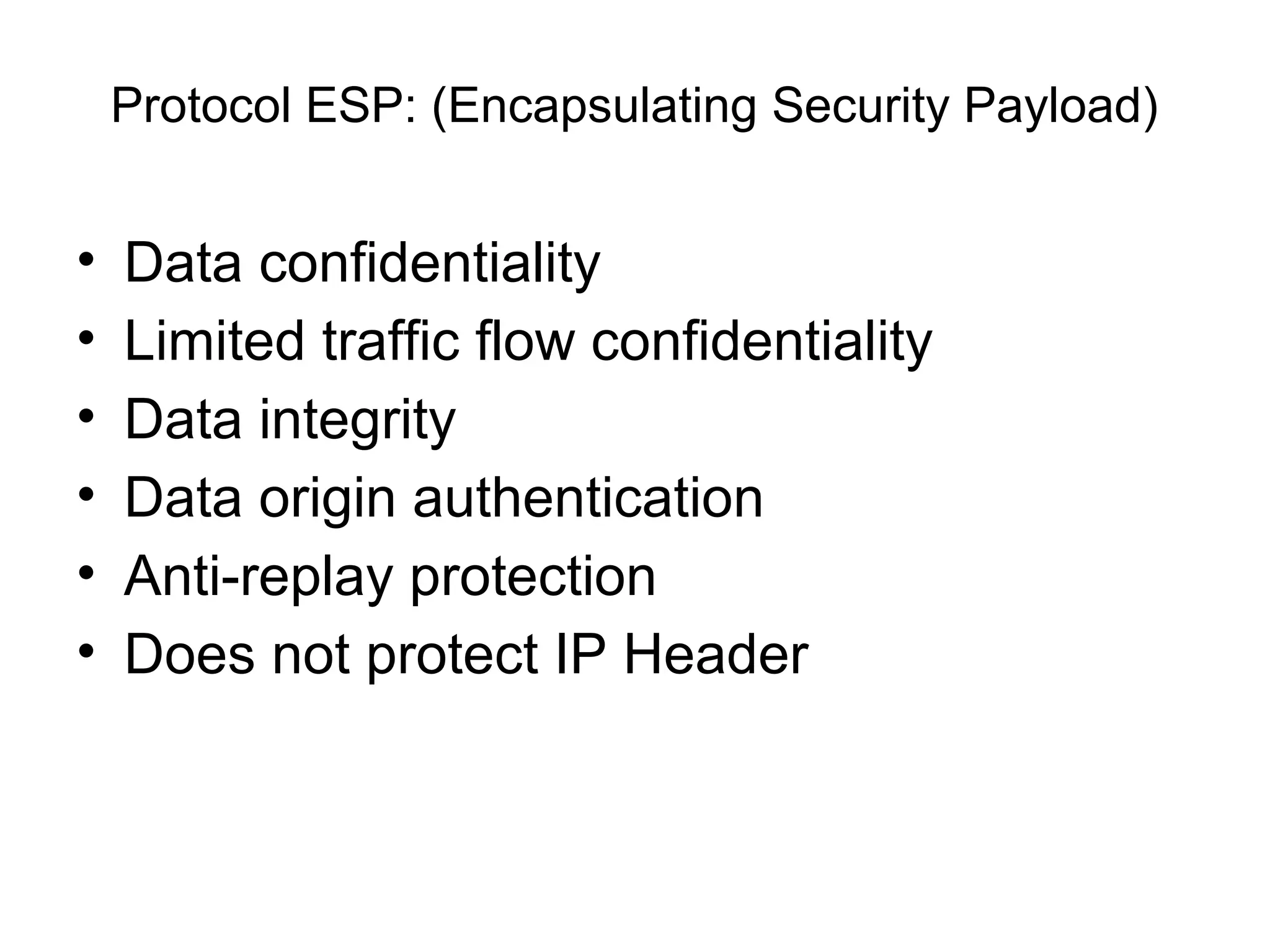 Protocol ESP: (Encapsulating Security Payload)


•   Data confidentiality
•   Limited traffic flow confidentiality
•   Data integrity
•   Data origin authentication
•   Anti-replay protection
•   Does not protect IP Header
 