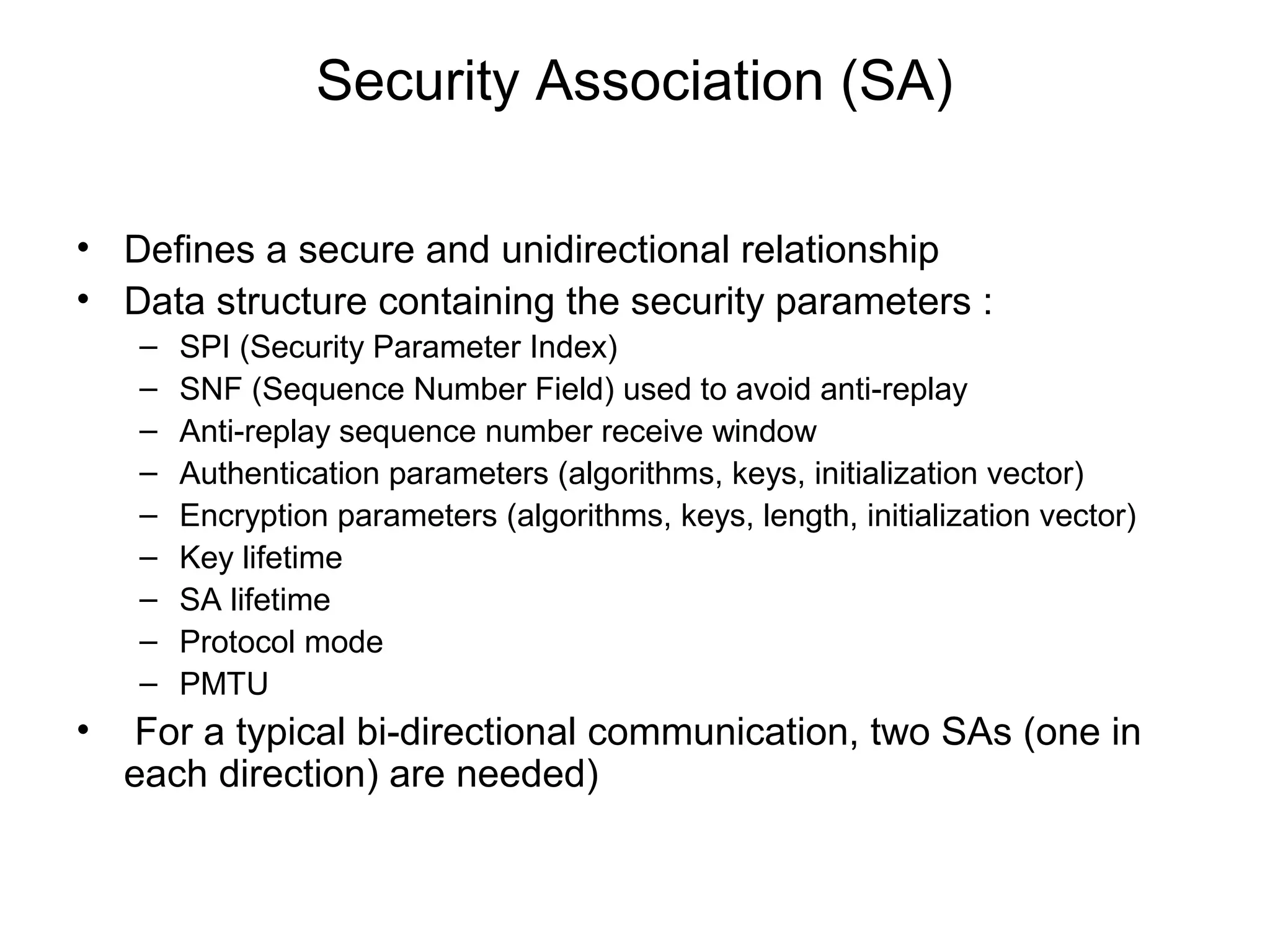 Security Association (SA)

• Defines a secure and unidirectional relationship
• Data structure containing the security parameters :
    –   SPI (Security Parameter Index)
    –   SNF (Sequence Number Field) used to avoid anti-replay
    –   Anti-replay sequence number receive window
    –   Authentication parameters (algorithms, keys, initialization vector)
    –   Encryption parameters (algorithms, keys, length, initialization vector)
    –   Key lifetime
    –   SA lifetime
    –   Protocol mode
    –   PMTU
•   For a typical bi-directional communication, two SAs (one in
    each direction) are needed)
 