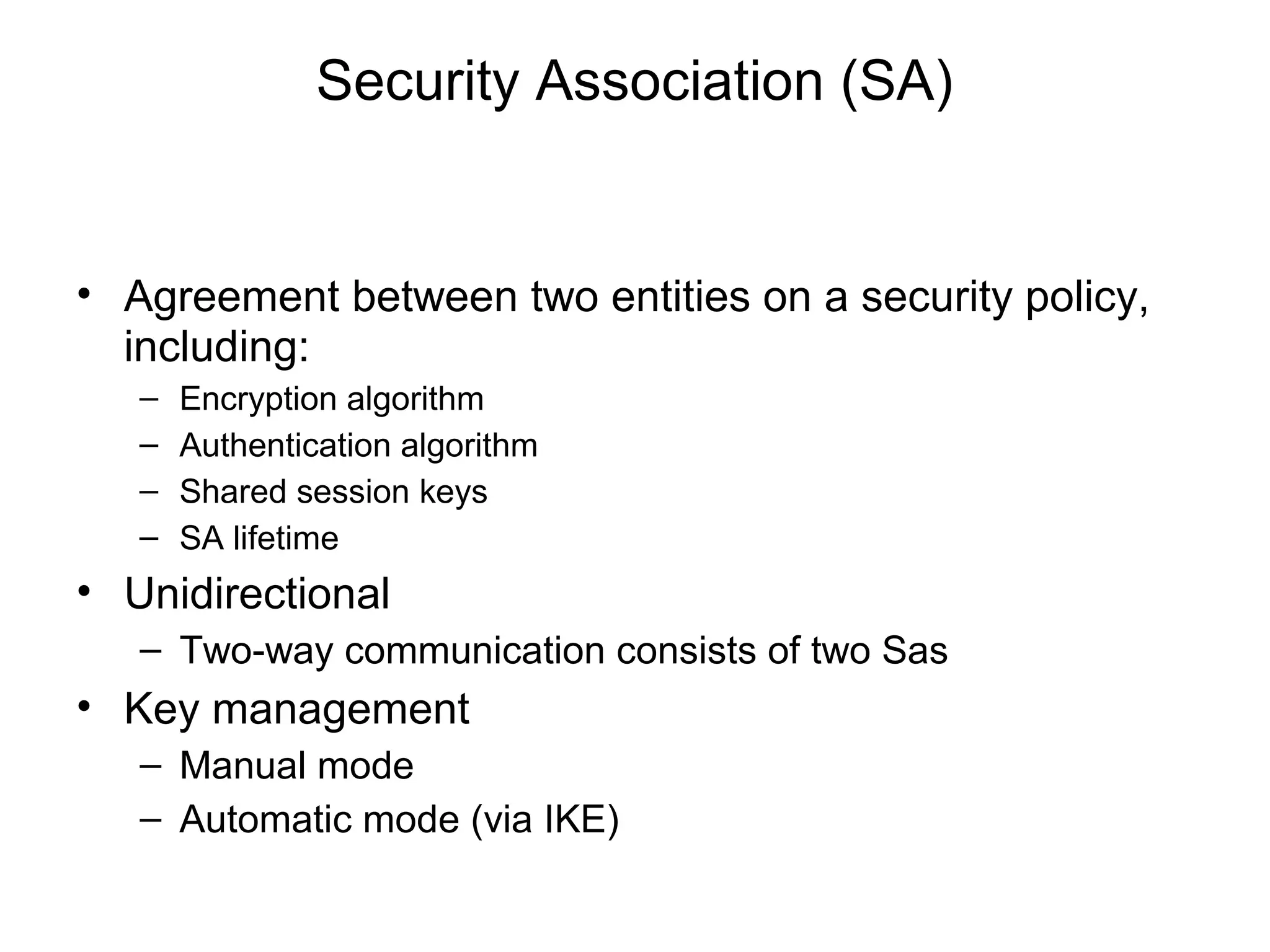 Security Association (SA)


• Agreement between two entities on a security policy,
  including:
   –   Encryption algorithm
   –   Authentication algorithm
   –   Shared session keys
   –   SA lifetime
• Unidirectional
   – Two-way communication consists of two Sas
• Key management
   – Manual mode
   – Automatic mode (via IKE)
 