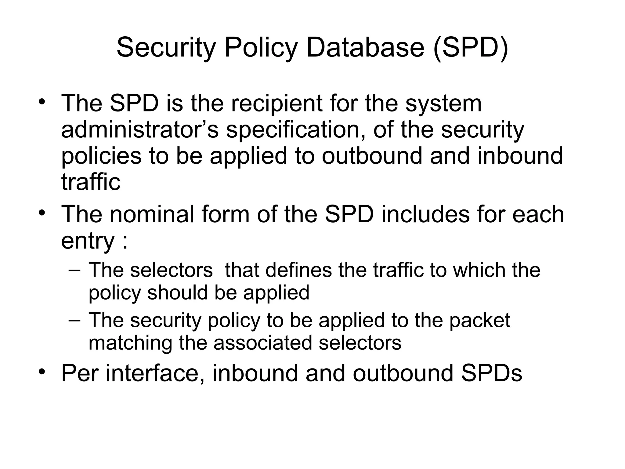 Security Policy Database (SPD)
• The SPD is the recipient for the system
  administrator’s specification, of the security
  policies to be applied to outbound and inbound
  traffic
• The nominal form of the SPD includes for each
  entry :
  – The selectors that defines the traffic to which the
    policy should be applied
  – The security policy to be applied to the packet
    matching the associated selectors
• Per interface, inbound and outbound SPDs
 