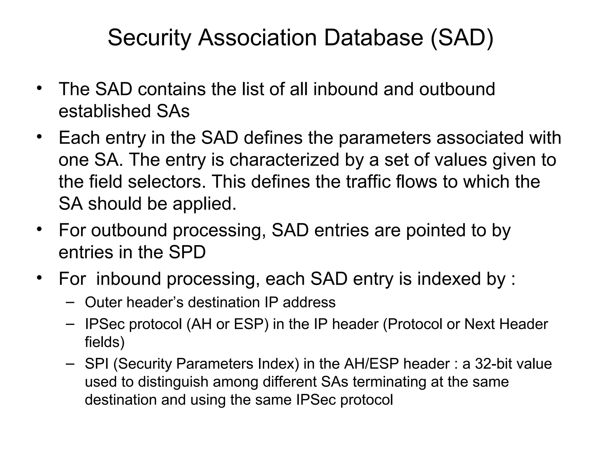 Security Association Database (SAD)

• The SAD contains the list of all inbound and outbound
  established SAs
• Each entry in the SAD defines the parameters associated with
  one SA. The entry is characterized by a set of values given to
  the field selectors. This defines the traffic flows to which the
  SA should be applied.
• For outbound processing, SAD entries are pointed to by
  entries in the SPD
• For inbound processing, each SAD entry is indexed by :
   – Outer header’s destination IP address
   – IPSec protocol (AH or ESP) in the IP header (Protocol or Next Header
     fields)
   – SPI (Security Parameters Index) in the AH/ESP header : a 32-bit value
     used to distinguish among different SAs terminating at the same
     destination and using the same IPSec protocol
 