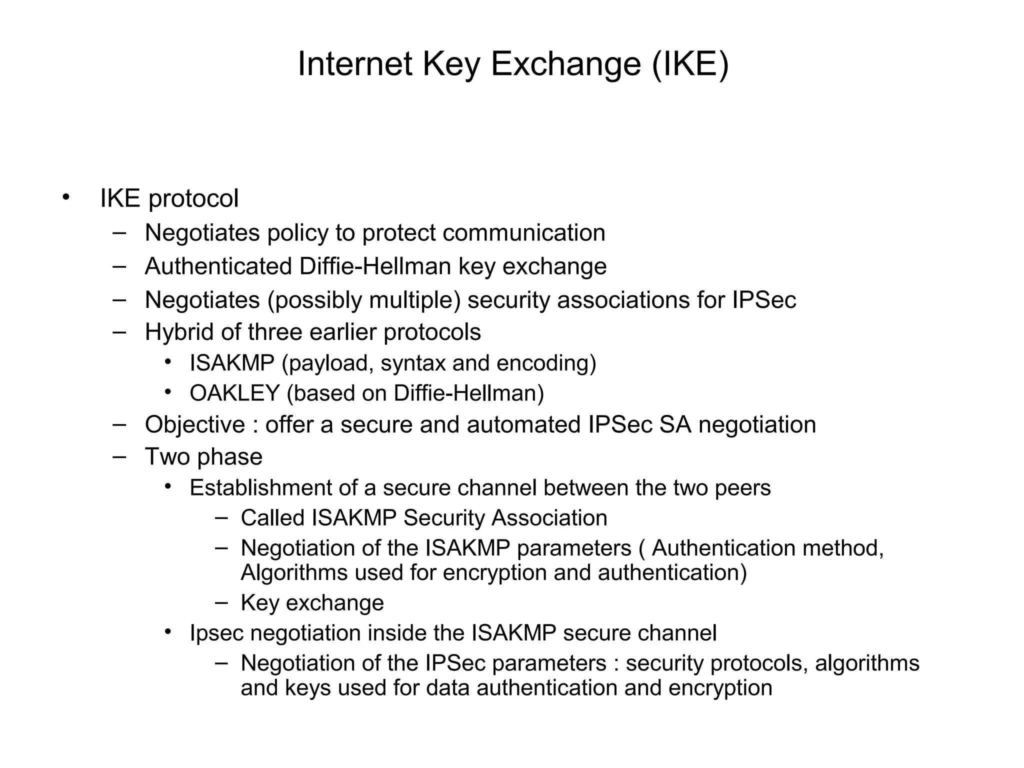 Internet Key Exchange (IKE)


•   IKE protocol
     –   Negotiates policy to protect communication
     –   Authenticated Diffie-Hellman key exchange
     –   Negotiates (possibly multiple) security associations for IPSec
     –   Hybrid of three earlier protocols
          • ISAKMP (payload, syntax and encoding)
          • OAKLEY (based on Diffie-Hellman)
     – Objective : offer a secure and automated IPSec SA negotiation
     – Two phase
          • Establishment of a secure channel between the two peers
               – Called ISAKMP Security Association
               – Negotiation of the ISAKMP parameters ( Authentication method,
                 Algorithms used for encryption and authentication)
               – Key exchange
          • Ipsec negotiation inside the ISAKMP secure channel
               – Negotiation of the IPSec parameters : security protocols, algorithms
                 and keys used for data authentication and encryption
 