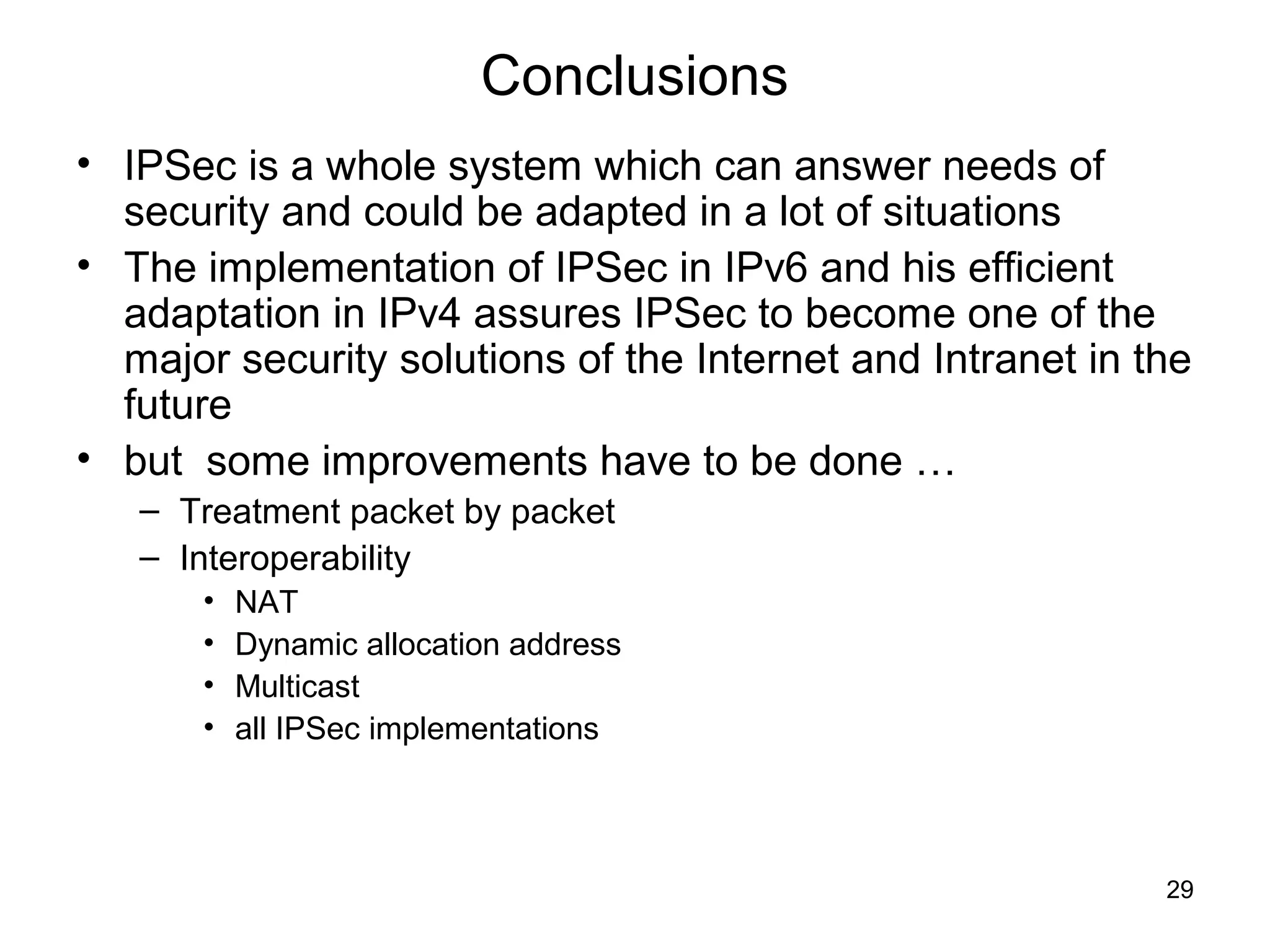 Conclusions
• IPSec is a whole system which can answer needs of
  security and could be adapted in a lot of situations
• The implementation of IPSec in IPv6 and his efficient
  adaptation in IPv4 assures IPSec to become one of the
  major security solutions of the Internet and Intranet in the
  future
• but some improvements have to be done …
   – Treatment packet by packet
   – Interoperability
       •   NAT
       •   Dynamic allocation address
       •   Multicast
       •   all IPSec implementations




                                                            29
 