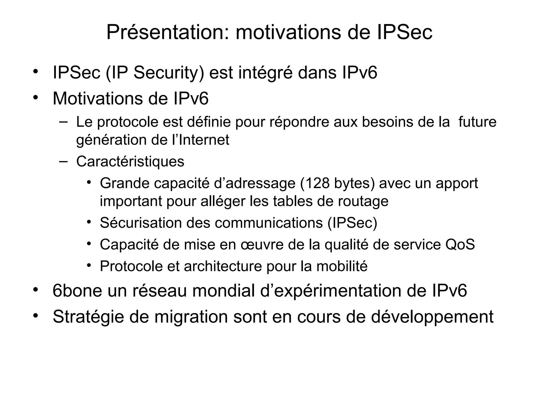 Présentation: motivations de IPSec
• IPSec (IP Security) est intégré dans IPv6
• Motivations de IPv6
   – Le protocole est définie pour répondre aux besoins de la future
     génération de l’Internet
   – Caractéristiques
      • Grande capacité d’adressage (128 bytes) avec un apport
        important pour alléger les tables de routage
      • Sécurisation des communications (IPSec)
      • Capacité de mise en œuvre de la qualité de service QoS
      • Protocole et architecture pour la mobilité
• 6bone un réseau mondial d’expérimentation de IPv6
• Stratégie de migration sont en cours de développement
 
