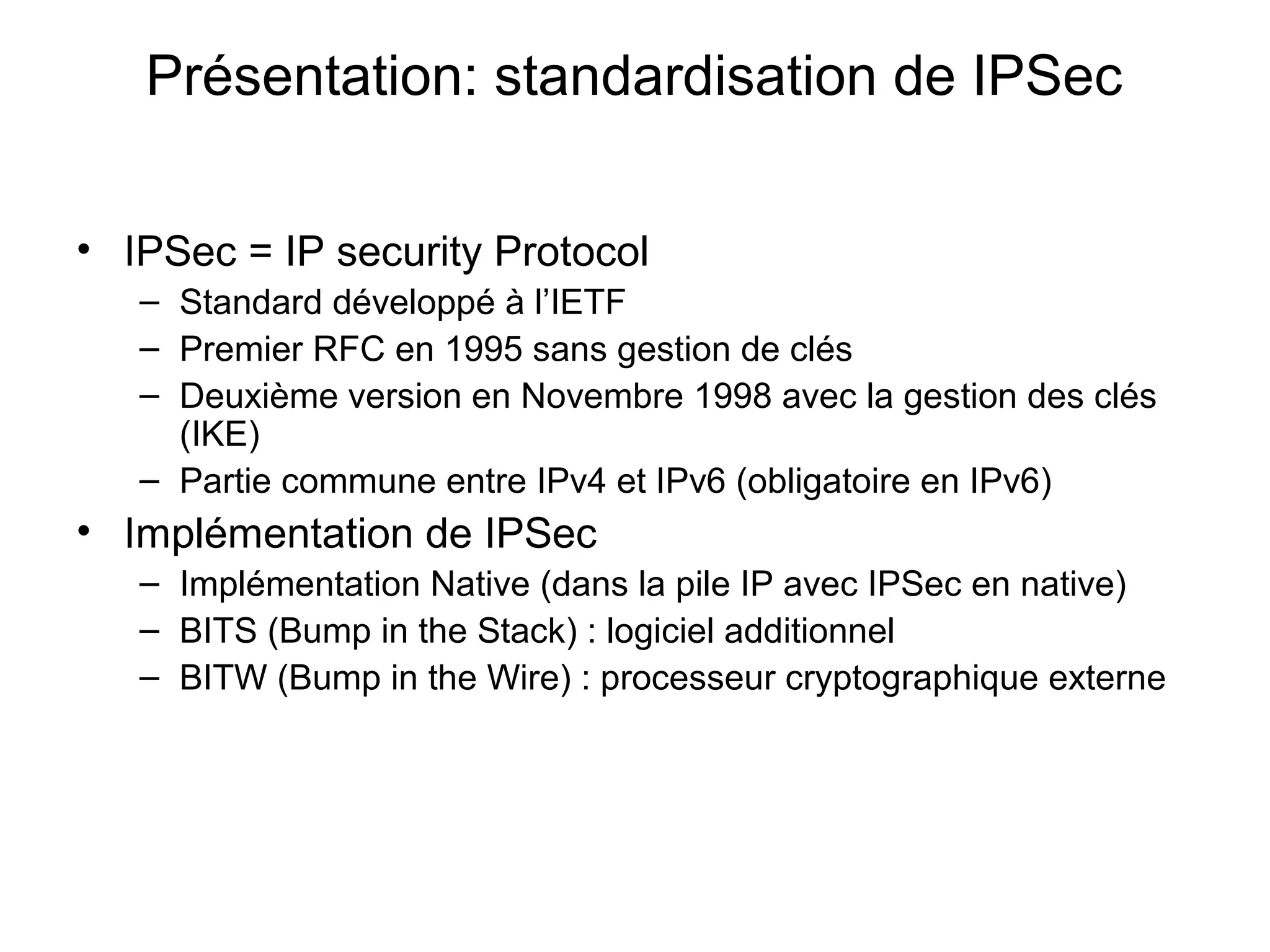 Présentation: standardisation de IPSec

• IPSec = IP security Protocol
   – Standard développé à l’IETF
   – Premier RFC en 1995 sans gestion de clés
   – Deuxième version en Novembre 1998 avec la gestion des clés
     (IKE)
   – Partie commune entre IPv4 et IPv6 (obligatoire en IPv6)
• Implémentation de IPSec
   – Implémentation Native (dans la pile IP avec IPSec en native)
   – BITS (Bump in the Stack) : logiciel additionnel
   – BITW (Bump in the Wire) : processeur cryptographique externe
 