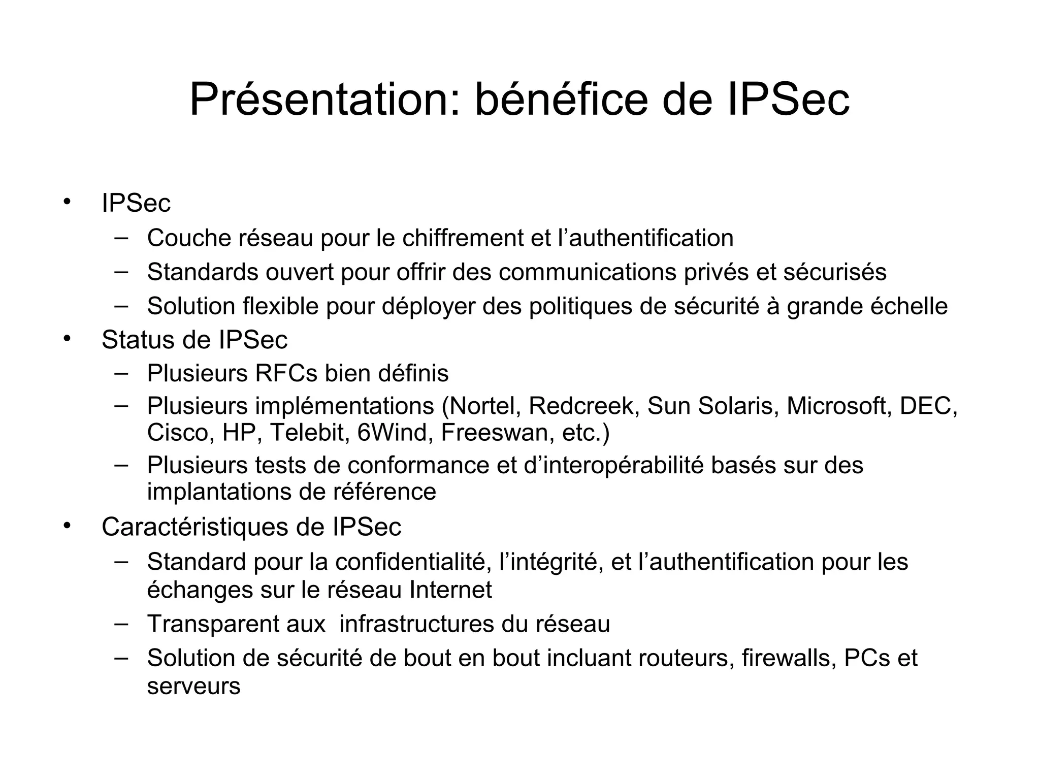 Présentation: bénéfice de IPSec

•   IPSec
     – Couche réseau pour le chiffrement et l’authentification
     – Standards ouvert pour offrir des communications privés et sécurisés
     – Solution flexible pour déployer des politiques de sécurité à grande échelle
•   Status de IPSec
     – Plusieurs RFCs bien définis
     – Plusieurs implémentations (Nortel, Redcreek, Sun Solaris, Microsoft, DEC,
       Cisco, HP, Telebit, 6Wind, Freeswan, etc.)
     – Plusieurs tests de conformance et d’interopérabilité basés sur des
       implantations de référence
•   Caractéristiques de IPSec
     – Standard pour la confidentialité, l’intégrité, et l’authentification pour les
       échanges sur le réseau Internet
     – Transparent aux infrastructures du réseau
     – Solution de sécurité de bout en bout incluant routeurs, firewalls, PCs et
       serveurs
 