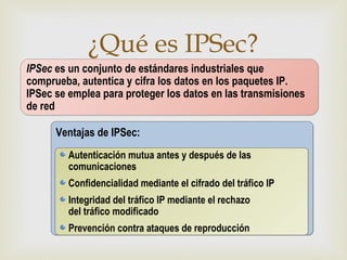 ¿Qué es IPSec?
                               
IPSec es un conjunto de estándares industriales que
comprueba, autentica y cifra los datos en los paquetes IP.
IPSec se emplea para proteger los datos en las transmisiones
de red

      Ventajas de IPSec:
         Autenticación mutua antes y después de las
         comunicaciones
         Confidencialidad mediante el cifrado del tráfico IP
         Integridad del tráfico IP mediante el rechazo
         del tráfico modificado
         Prevención contra ataques de reproducción
 