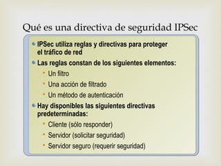 Qué es una directiva de seguridad IPSec

                          
   IPSec utiliza reglas y directivas para proteger
   el tráfico de red
   Las reglas constan de los siguientes elementos:
      Un filtro
      Una acción de filtrado
      Un método de autenticación
   Hay disponibles las siguientes directivas
   predeterminadas:
      Cliente (sólo responder)
      Servidor (solicitar seguridad)
      Servidor seguro (requerir seguridad)
 