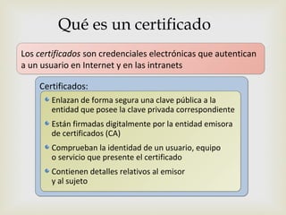 Qué es un certificado
Los certificados son credenciales electrónicas que autentican
                               
a un usuario en Internet y en las intranets

    Certificados:
       Enlazan de forma segura una clave pública a la
       entidad que posee la clave privada correspondiente
       Están firmadas digitalmente por la entidad emisora
       de certificados (CA)
       Comprueban la identidad de un usuario, equipo
       o servicio que presente el certificado
       Contienen detalles relativos al emisor
       y al sujeto
 