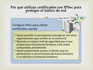 Por qué utilizar certificados con IPSec para
         proteger el tráfico de red

                                     Seguridad IP


 Configure IPSec para utilizar
 certificados cuando:

    Desee permitir a una empresa interoperar con otras
    organizaciones que confíen en la misma CA
    Necesite un mayor nivel de seguridad que el que
    proporciona el protocolo Kerberos o las claves
    compartidas previamente
    Desee proporcionar acceso a clientes que no
    pertenezcan a una estructura de Active Directory
    o no admitan el protocolo Kerberos
 