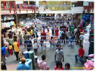 5. Menurut Jenis Barang yang Diperjualbelikan



                    a. Pasar barang distribusi
  Pasar barang distribusi adalah pasar yang menjual faktorfaktor
    produksi. Misalnya bursa tenaga kerja, pasar modal, pasar
              mesin-mesin produksi, dan lain-lain.


                    b. Pasar barang konsumsi
 Pasar barang konsumsi adalah pasar yang menjual barangbarang
   yang secara langsung dapat dikonsumsi/dipakai. Contohnya
       pasar buah, pasar ikan, pasar pakaian, dan lain-lain.
 