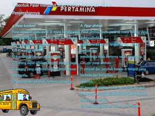 1. Bentuk Pasar menurut Sifat/Wujud Barang dan Cara
Penyerahannya

a. Pasar konkret                                b. Pasar abstrak
Pasar konkret, yaitu pasar di mana barang yang Pasar abstrak, yaitu pasar di mana barang yang
diperjualbelikan benar-benar ada dan penjual    diperjualbelikan
dan pembeli bertemu langsung.                   tidak tersedia secara langsung dan antara
Ciri-ciri pasar konkret:                        penjual dan
1) transaksi dilakukan secara tunai,            pembelinya tidak bertemu secara langsung.
2) barang dapat dibawa/diambil saat itu juga, Ciri-ciri pasar abstrak:
3) barang yang diperjualbelikan benar-benar     1) penjual dan pembeli berada di tempat yang
ada/nyata,                                      berbeda dan berjauhan
4) penjual dan pembeli bertemu langsung.        jaraknya,
                                                2) transaksi dilandasi oleh rasa saling percaya,
                                                3) barang yang diperjualbelikan tidak tersedia,
                                                hanya contoh saja,
                                                4) transaksi dilakukan dalam partai besar.
 
