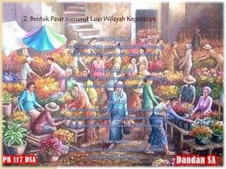2. Bentuk Pasar menurut Luas Wilayah Kegiatanya


                                 a. Pasar regional
               Pasar regional adalah pasar yang daerah pemasarannya
                 meliputi beberapa negara pada wilayah tertentu.


                              b. Pasar internasional
             Pasar internasional adala pasar yang daerah pemasarannya
                        mencakup seluruh kawasan dunia.


                                   c. Pasar lokal
                Pasar lokal adalah pasar yang daerah pemasarannya
          hanya meliputi daerah tertentu, dan pada umumnya menawarkan
                barang yang dibutuhkan masyarakat di sekitarnya.


                                 d. Pasar nasional
               Pasar nasional adalah pasar yang daerah pemasarannya
                           meliputi wilayah satu negara.
 