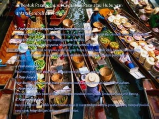 3. Bentuk Pasar menurut Organisasi Pasar atau Hubungan
 antara Pembeli dan Penjual


a. Pasar persaingan sempurna (perfect competition market)
Pasar persaingan sempurna adalah pasar yang terdapat banyak penjual dan pembeli, sehingga harga tidak
bisa ditentukan oleh masing-masing penjual/pembeli.
b. Pasar persaingan tak sempurna (imperfect competition market)
Pasar persaingan tidak sempurna adalah pasar di mana jumlah pembeli lebih banyak dibandingkan
dengan jumlah penjualnya, sehingga pasar dikuasai oleh satu atau beberapa penjual saja.
Contoh:
a. Pasar monopoli
Pasar monopoli ialah pasar yang dikuasai sepenuhnya oleh penjual.
b. Pasar duopoli
Pasar duopoli, yaitu pasar di mana penawaran suatu barang dikuasai oleh dua perusahaan.
c. Pasar oligopoli
Pasar oligopoli ialah pasar di mana beberapa perusahaan menguasai penawaran satu jenis barang.
d. Pasar monopolistik
Pasar monopolistik adalah suatu struktur pasar di mana terdapat banyak produsen yang menjual produk
yang sama, tetapi dengan berbagai macam variasi.
 