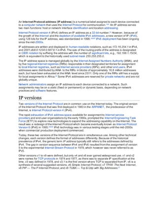 An Internet Protocol address (IP address) is a numerical label assigned to each device connected
to a computer network that uses the Internet Protocol for communication.[1][2]
An IP address serves
two main functions: host or network interface identification and location addressing.
Internet Protocol version 4 (IPv4) defines an IP address as a 32-bit number.[2]
However, because of
the growth of the Internet and the depletion of available IPv4 addresses, a new version of IP (IPv6),
using 128 bits for the IP address, was standardized in 1998.[3][4][5]
IPv6 deployment has been ongoing
since the mid-2000s.
IP addresses are written and displayed in human-readable notations, such as 172.16.254.1 in IPv4,
and 2001:db8:0:1234:0:567:8:1 in IPv6. The size of the routing prefix of the address is designated
in CIDR notation by suffixing the address with the number of significant bits, e.g., 192.168.1.15/24,
which is equivalent to the historically used subnet mask 255.255.255.0.
The IP address space is managed globally by the Internet Assigned Numbers Authority (IANA), and
by five regional Internet registries (RIRs) responsible in their designated territories for assignment
to local Internet registries, such as Internet service providers (ISPs), and other end users. IPv4
addresses were distributed by IANA to the RIRs in blocks of approximately 16.8 million addresses
each, but have been exhausted at the IANA level since 2011. Only one of the RIRs still has a supply
for local assignments in Africa.[6]
Some IPv4 addresses are reserved for private networks and are not
globally unique.
Network administrators assign an IP address to each device connected to a network. Such
assignments may be on a static (fixed or permanent) or dynamic basis, depending on network
practices and software features.
IP versions
Two versions of the Internet Protocol are in common use on the Internet today. The original version
of the Internet Protocol that was first deployed in 1983 in the ARPANET, the predecessor of the
Internet, is Internet Protocol version 4 (IPv4).
The rapid exhaustion of IPv4 address space available for assignment to Internet service
providers and end-user organizations by the early 1990s, prompted the Internet Engineering Task
Force (IETF) to explore new technologies to expand the addressing capability on the Internet. The
result was a redesign of the Internet Protocol which became eventually known as Internet Protocol
Version 6 (IPv6) in 1995.[3][4][5]
IPv6 technology was in various testing stages until the mid-2000s
when commercial production deployment commenced.
Today, these two versions of the Internet Protocol are in simultaneous use. Among other technical
changes, each version defines the format of addresses differently. Because of the historical
prevalence of IPv4, the generic term IP address typically still refers to the addresses defined by
IPv4. The gap in version sequence between IPv4 and IPv6 resulted from the assignment of version
5 to the experimental Internet Stream Protocol in 1979, which however was never referred to as
IPv5.
Other versions v1 to v9 were defined, but only v4 and v6 ever gained widespread use. v1 and v2
were names for TCP protocols in 1974 and 1977, as there was to separate IP specification at the
time. v3 was defined in 1978, and v3.1 is the first version where TCP is separated from IP. v6 is a
synthesis of several suggested versions, v6 Simple Internet Protocol, v7 TP/IX: The Next Internet,
v8 PIP — The P Internet Protocol, and v9 TUBA — Tcp & Udp with Big Addresses.[7]
 