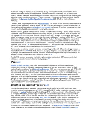IPv6 hosts configure themselves automatically. Every interface has a self-generated link-local
address and, when connected to a network, conflict resolution is performed and routers provide
network prefixes via router advertisements.[18]
Stateless configuration of routers can be achieved with
a special router renumbering protocol.[19]
When necessary, hosts may configure additional stateful
addresses via Dynamic Host Configuration Protocol version 6 (DHCPv6) or static addresses
manually.
Like IPv4, IPv6 supports globally unique IP addresses. The design of IPv6 intended to re-emphasize
the end-to-end principle of network design that was originally conceived during the establishment of
the early Internet by rendering network address translation obsolete. Therefore, every device on the
network is globally addressable directly from any other device.
A stable, unique, globally addressable IP address would facilitate tracking a device across networks.
Therefore, such addresses are a particular privacy concern for mobile devices, such as laptops and
cell phones.[20]
To address these privacy concerns, the SLAAC protocol includes what are typically
called "privacy addresses" or, more correctly, "temporary addresses", codified in RFC 4941, "Privacy
Extensions for Stateless Address Autoconfiguration in IPv6".[21]
Temporary addresses are random
and unstable. A typical consumer device generates a new temporary address daily and will ignore
traffic addressed to an old address after one week. Temporary addresses are used by default by
Windows since XP SP1,[22]
macOS since (Mac OS X) 10.7, Android since 4.0, and iOS since version
4.3. Use of temporary addresses by Linux distributions varies.[23]
Renumbering an existing network for a new connectivity provider with different routing prefixes is a
major effort with IPv4.[24][25]
With IPv6, however, changing the prefix announced by a few routers can
in principle renumber an entire network, since the host identifiers (the least-significant 64 bits of an
address) can be independently self-configured by a host.[18]
The SLAAC address generation method is implementation-dependent. IETF recommends that
addresses are deterministic but semantically opaque.[26]
IPsec[edit]
Internet Protocol Security (IPsec) was originally developed for IPv6, but found widespread
deployment first in IPv4, for which it was re-engineered. IPsec was a mandatory part of all IPv6
protocol implementations,[2]
and Internet Key Exchange (IKE) was recommended, but with RFC 6434
the inclusion of IPsec in IPv6 implementations was downgraded to a recommendation because it
was considered impractical to require full IPsec implementation for all types of devices that may use
IPv6. However, as of RFC 4301 IPv6 protocol implementations that do implement IPsec need to
implement IKEv2 and need to support a minimum set of cryptographic algorithms. This requirement
will help to make IPsec implementations more interoperable between devices from different vendors.
The IPsec Authentication Header (AH) and the Encapsulating Security Payload header (ESP) are
implemented as IPv6 extension headers.[27]
Simplified processing by routers[edit]
The packet header in IPv6 is simpler than the IPv4 header. Many rarely used fields have been
moved to optional header extensions.[28]
With the simplified IPv6 packet header the process of packet
forwarding by routers has been simplified. Although IPv6 packet headers are at least twice the size
of IPv4 packet headers, processing of packets that only contain the base IPv6 header by routers
may, in some cases, be more efficient, because less processing is required in routers due to the
headers being aligned to match common word sizes.[2][13]
However, many devices implement IPv6
support in software (as opposed to hardware), thus resulting in very bad packet processing
performance.[29]
Additionally, for many implementations, the use of Extension Headers causes
packets to be processed by a router's CPU, leading to poor performance or even security issues.[30]
Moreover, an IPv6 header does not include a checksum. The IPv4 header checksum is calculated
for the IPv4 header, and has to be recalculated by routers every time the time to live (called hop
 