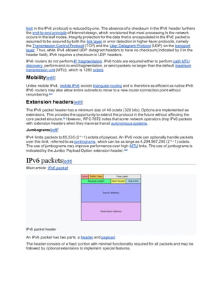 limit in the IPv6 protocol) is reduced by one. The absence of a checksum in the IPv6 header furthers
the end-to-end principle of Internet design, which envisioned that most processing in the network
occurs in the leaf nodes. Integrity protection for the data that is encapsulated in the IPv6 packet is
assumed to be assured by both the link layer or error detection in higher-layer protocols, namely
the Transmission Control Protocol (TCP) and the User Datagram Protocol (UDP) on the transport
layer. Thus, while IPv4 allowed UDP datagram headers to have no checksum (indicated by 0 in the
header field), IPv6 requires a checksum in UDP headers.
IPv6 routers do not perform IP fragmentation. IPv6 hosts are required either to perform path MTU
discovery, perform end-to-end fragmentation, or send packets no larger than the default maximum
transmission unit (MTU), which is 1280 octets.
Mobility[edit]
Unlike mobile IPv4, mobile IPv6 avoids triangular routing and is therefore as efficient as native IPv6.
IPv6 routers may also allow entire subnets to move to a new router connection point without
renumbering.[31]
Extension headers[edit]
The IPv6 packet header has a minimum size of 40 octets (320 bits). Options are implemented as
extensions. This provides the opportunity to extend the protocol in the future without affecting the
core packet structure.[2]
However, RFC 7872 notes that some network operators drop IPv6 packets
with extension headers when they traverse transit autonomous systems.
Jumbograms[edit]
IPv4 limits packets to 65,535 (216
−1) octets of payload. An IPv6 node can optionally handle packets
over this limit, referred to as jumbograms, which can be as large as 4,294,967,295 (232
−1) octets.
The use of jumbograms may improve performance over high-MTU links. The use of jumbograms is
indicated by the Jumbo Payload Option extension header.[32]
IPv6 packets[edit]
Main article: IPv6 packet
IPv6 packet header
An IPv6 packet has two parts: a header and payload.
The header consists of a fixed portion with minimal functionality required for all packets and may be
followed by optional extensions to implement special features.
 