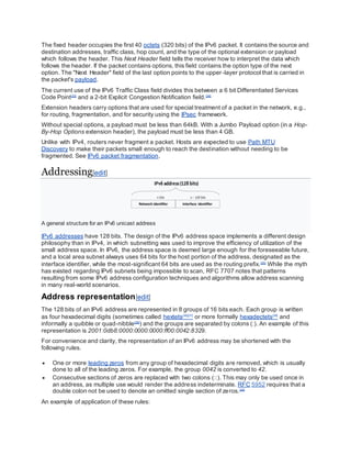 The fixed header occupies the first 40 octets (320 bits) of the IPv6 packet. It contains the source and
destination addresses, traffic class, hop count, and the type of the optional extension or payload
which follows the header. This Next Header field tells the receiver how to interpret the data which
follows the header. If the packet contains options, this field contains the option type of the next
option. The "Next Header" field of the last option points to the upper-layer protocol that is carried in
the packet's payload.
The current use of the IPv6 Traffic Class field divides this between a 6 bit Differentiated Services
Code Point[33]
and a 2-bit Explicit Congestion Notification field.[34]
Extension headers carry options that are used for special treatment of a packet in the network, e.g.,
for routing, fragmentation, and for security using the IPsec framework.
Without special options, a payload must be less than 64kB. With a Jumbo Payload option (in a Hop-
By-Hop Options extension header), the payload must be less than 4 GB.
Unlike with IPv4, routers never fragment a packet. Hosts are expected to use Path MTU
Discovery to make their packets small enough to reach the destination without needing to be
fragmented. See IPv6 packet fragmentation.
Addressing[edit]
A general structure for an IPv6 unicast address
IPv6 addresses have 128 bits. The design of the IPv6 address space implements a different design
philosophy than in IPv4, in which subnetting was used to improve the efficiency of utilization of the
small address space. In IPv6, the address space is deemed large enough for the foreseeable future,
and a local area subnet always uses 64 bits for the host portion of the address, designated as the
interface identifier, while the most-significant 64 bits are used as the routing prefix.[35]
While the myth
has existed regarding IPv6 subnets being impossible to scan, RFC 7707 notes that patterns
resulting from some IPv6 address configuration techniques and algorithms allow address scanning
in many real-world scenarios.
Address representation[edit]
The 128 bits of an IPv6 address are represented in 8 groups of 16 bits each. Each group is written
as four hexadecimal digits (sometimes called hextets[36][37]
or more formally hexadectets[38]
and
informally a quibble or quad-nibble[38]
) and the groups are separated by colons (:). An example of this
representation is 2001:0db8:0000:0000:0000:ff00:0042:8329.
For convenience and clarity, the representation of an IPv6 address may be shortened with the
following rules.
 One or more leading zeros from any group of hexadecimal digits are removed, which is usually
done to all of the leading zeros. For example, the group 0042 is converted to 42.
 Consecutive sections of zeros are replaced with two colons (::). This may only be used once in
an address, as multiple use would render the address indeterminate. RFC 5952 requires that a
double colon not be used to denote an omitted single section of zeros.[39]
An example of application of these rules:
 