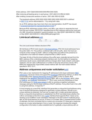 Initial address: 2001:0db8:0000:0000:0000:ff00:0042:8329.
After removing all leading zeros in each group: 2001:db8:0:0:0:ff00:42:8329.
After omitting consecutive sections of zeros: 2001:db8::ff00:42:8329.
The loopback address 0000:0000:0000:0000:0000:0000:0000:0001 is defined
in RFC 5156 and is abbreviated to ::1 by using both rules.
As an IPv6 address may have more than one representation, the IETF has issued
a proposed standard for representing them in text.[40]
Because IPv6 addresses contain colons, and URLs use colons to separate the host
from the port number, RFC2732[41]
specifies that an IPv6 address used as the host-part
of a URL should be enclosed in square brackets, e.g. http://[2001:db8:4006:812::200e]
or http://[2001:db8:4006:812::200e]:8080/path/page.html.
Link-local address[edit]
The Link-Local Unicast Address structure in IPv6
All interfaces of IPv6 hosts require a link-local address. IPv6 link-local addresses have
the prefix fe80::/10. This prefixis combined with a 64-bit suffix, which the host can
compute and/or assign by itself—without configuration and without the presence or
cooperation of an external network component like a DHCP server.
The lower 64 bits of the link-local address (the suffix) were originally derived from the
MAC address of the underlying network interface card. As this method of assigning
addresses would cause undesirable address changes when faulty network cards were
replaced, and as it also suffered from a number of security and privacy issues, RFC
8064 has replaced the original MAC-based method with the hash-based method
specified in RFC 7217.
Address uniqueness and router solicitation[edit]
IPv6 uses a new mechanism for mapping IP addresses to link-layer addresses (MAC
addresses), because it does not support the broadcast addressing method, on which the
functionality of the Address Resolution Protocol (ARP) in IPv4 is based. IPv6
implements the Neighbor Discovery Protocol (NDP, ND) in the link layer, which relies
on ICMPv6 and multicast transmission.[5]:210
IPv6 hosts verify the uniqueness of their
IPv6 addresses in a local area network (LAN) by sending a neighbor solicitation
message asking for the link-layer address of the IP address. If any other host in the LAN
is using that address, it responds.[42]
A host bringing up a new IPv6 interface first generates a unique link-local address using
one of several mechanisms designed to generate a unique address. Should a non-
unique address be detected, the host can try again with a newly generated address.
Once a unique link-local address is established, the IPv6 host determines whether the
LAN is connected on this link to any router interface that supports IPv6. It does so by
sending out an ICMPv6 router solicitation message to the all-routers[43]
multicast group
with its link-local address as source. If there is no answer after a predetermined number
of attempts, the host concludes that no routers are connected. If it does get a response,
known as a router advertisement, from a router, the response includes the network
configuration information to allow establishment of a globally unique address with an
 