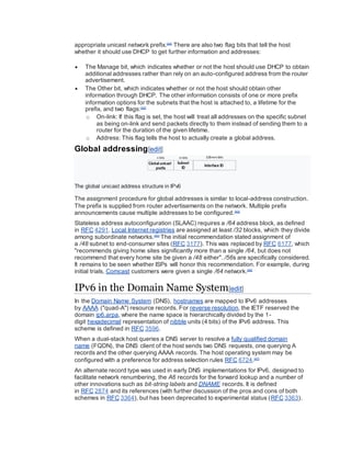 appropriate unicast network prefix.[44]
There are also two flag bits that tell the host
whether it should use DHCP to get further information and addresses:
 The Manage bit, which indicates whether or not the host should use DHCP to obtain
additional addresses rather than rely on an auto-configured address from the router
advertisement.
 The Other bit, which indicates whether or not the host should obtain other
information through DHCP. The other information consists of one or more prefix
information options for the subnets that the host is attached to, a lifetime for the
prefix, and two flags:[42]
o On-link: If this flag is set, the host will treat all addresses on the specific subnet
as being on-link and send packets directly to them instead of sending them to a
router for the duration of the given lifetime.
o Address: This flag tells the host to actually create a global address.
Global addressing[edit]
The global unicast address structure in IPv6
The assignment procedure for global addresses is similar to local-address construction.
The prefix is supplied from router advertisements on the network. Multiple prefix
announcements cause multiple addresses to be configured.[42]
Stateless address autoconfiguration (SLAAC) requires a /64 address block, as defined
in RFC 4291. Local Internet registries are assigned at least /32 blocks, which they divide
among subordinate networks.[45]
The initial recommendation stated assignment of
a /48 subnet to end-consumer sites (RFC 3177). This was replaced by RFC 6177, which
"recommends giving home sites significantly more than a single /64, but does not
recommend that every home site be given a /48 either". /56s are specifically considered.
It remains to be seen whether ISPs will honor this recommendation. For example, during
initial trials, Comcast customers were given a single /64 network.[46]
IPv6 in the Domain Name System[edit]
In the Domain Name System (DNS), hostnames are mapped to IPv6 addresses
by AAAA ("quad-A") resource records. For reverse resolution, the IETF reserved the
domain ip6.arpa, where the name space is hierarchically divided by the 1-
digit hexadecimal representation of nibble units (4 bits) of the IPv6 address. This
scheme is defined in RFC 3596.
When a dual-stack host queries a DNS server to resolve a fully qualified domain
name (FQDN), the DNS client of the host sends two DNS requests, one querying A
records and the other querying AAAA records. The host operating system may be
configured with a preference for address selection rules RFC 6724.[47]
An alternate record type was used in early DNS implementations for IPv6, designed to
facilitate network renumbering, the A6 records for the forward lookup and a number of
other innovations such as bit-string labels and DNAME records. It is defined
in RFC 2874 and its references (with further discussion of the pros and cons of both
schemes in RFC 3364), but has been deprecated to experimental status (RFC 3363).
 