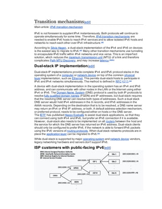 Transition mechanisms[edit]
Main article: IPv6 transition mechanism
IPv6 is not foreseen to supplant IPv4 instantaneously. Both protocols will continue to
operate simultaneously for some time. Therefore, IPv6 transition mechanisms are
needed to enable IPv6 hosts to reach IPv4 services and to allow isolated IPv6 hosts and
networks to reach each other over IPv4 infrastructure.[48]
According to Silvia Hagen, a dual-stack implementation of the IPv4 and IPv6 on devices
is the easiest way to migrate to IPv6.[49]
Many other transition mechanisms use tunneling
to encapsulate IPv6 traffic within IPv4 networks and vice versa. This is an imperfect
solution, which reduces the maximum transmission unit (MTU) of a link and therefore
complicates Path MTU Discovery, and may increase latency.[50][51]
Dual-stack IP implementation[edit]
Dual-stack IP implementations provide complete IPv4 and IPv6 protocol stacks in the
operating system of a computer or network device on top of the common physical
layer implementation, such as Ethernet. This permits dual-stack hosts to participate in
IPv6 and IPv4 networks simultaneously. The method is defined in RFC 4213.[52]
A device with dual-stack implementation in the operating system has an IPv4 and IPv6
address, and can communicate with other nodes in the LAN or the Internet using either
IPv4 or IPv6. The Domain Name System (DNS) protocol is used by both IP protocols to
resolve fully qualified domain names (FQDN) and IP addresses, but dual stack requires
that the resolving DNS server can resolve both types of addresses. Such a dual stack
DNS server would hold IPv4 addresses in the A records, and IPv6 addresses in the
AAAA records. Depending on the destination that is to be resolved, a DNS name server
may return an IPv4 or IPv6 IP address, or both. A default address selection mechanism,
or preferred protocol, needs to be configured either on hosts or the DNS server.
The IETF has published Happy Eyeballs to assist dual stack applications, so that they
can connect using both IPv4 and IPv6, but prefer an IPv6 connection if it is available.
However, dual-stack also needs to be implemented on all routers between the host and
the service for which the DNS server has returned an IPv6 address. Dual-stack clients
should only be configured to prefer IPv6, if the network is able to forward IPv6 packets
using the IPv6 versions of routing protocols. When dual stack networks protocols are in
place the application layer can be migrated to IPv6.[53]
While dual-stack is supported by major operating system and network device vendors,
legacy networking hardware and servers don't support IPv6.
ISP customers with public-facing IPv6[edit]
 