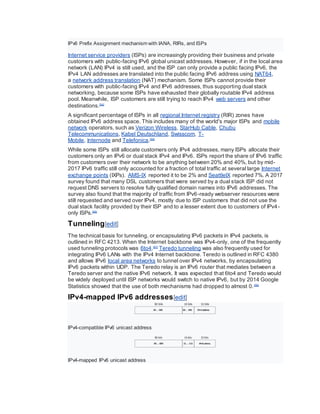 IPv6 Prefix Assignment mechanism with IANA, RIRs, and ISPs
Internet service providers (ISPs) are increasingly providing their business and private
customers with public-facing IPv6 global unicast addresses. However, if in the local area
network (LAN) IPv4 is still used, and the ISP can only provide a public facing IPv6, the
IPv4 LAN addresses are translated into the public facing IPv6 address using NAT64,
a network address translation (NAT) mechanism. Some ISPs cannot provide their
customers with public-facing IPv4 and IPv6 addresses, thus supporting dual stack
networking, because some ISPs have exhausted their globally routable IPv4 address
pool. Meanwhile, ISP customers are still trying to reach IPv4 web servers and other
destinations.[54]
A significant percentage of ISPs in all regional Internet registry (RIR) zones have
obtained IPv6 address space. This includes many of the world's major ISPs and mobile
network operators, such as Verizon Wireless, StarHub Cable, Chubu
Telecommunications, Kabel Deutschland, Swisscom, T-
Mobile, Internode and Telefonica.[55]
While some ISPs still allocate customers only IPv4 addresses, many ISPs allocate their
customers only an IPv6 or dual stack IPv4 and IPv6. ISPs report the share of IPv6 traffic
from customers over their network to be anything between 20% and 40%, but by mid-
2017 IPv6 traffic still only accounted for a fraction of total traffic at several large Internet
exchange points (IXPs). AMS-IX reported it to be 2% and SeattleIX reported 7%. A 2017
survey found that many DSL customers that were served by a dual stack ISP did not
request DNS servers to resolve fully qualified domain names into IPv6 addresses. The
survey also found that the majority of traffic from IPv6-ready webserver resources were
still requested and served over IPv4, mostly due to ISP customers that did not use the
dual stack facility provided by their ISP and to a lesser extent due to customers of IPv4-
only ISPs.[56]
Tunneling[edit]
The technical basis for tunneling, or encapsulating IPv6 packets in IPv4 packets, is
outlined in RFC 4213. When the Internet backbone was IPv4-only, one of the frequently
used tunneling protocols was 6to4.[57]
Teredo tunneling was also frequently used for
integrating IPv6 LANs with the IPv4 Internet backbone. Teredo is outlined in RFC 4380
and allows IPv6 local area networks to tunnel over IPv4 networks, by encapsulating
IPv6 packets within UDP. The Teredo relay is an IPv6 router that mediates between a
Teredo server and the native IPv6 network. It was expected that 6to4 and Teredo would
be widely deployed until ISP networks would switch to native IPv6, but by 2014 Google
Statistics showed that the use of both mechanisms had dropped to almost 0.[58]
IPv4-mapped IPv6 addresses[edit]
IPv4-compatible IPv6 unicast address
IPv4-mapped IPv6 unicast address
 