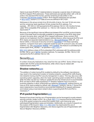 Hybrid dual-stack IPv6/IPv4 implementations recognize a special class of addresses,
the IPv4-mapped IPv6 addresses. These addresses are typically written with a 96-bit
prefix in the standard IPv6 format, and the remaining 32 bits written in the
customary dot-decimal notation of IPv4. IPv4-mapped addresses are specified
in RFC 6890[59]
section 2.2.3 Table 20 and are defined in RFC 4291.
Addresses in this group consist of an 80-bit prefix of zeros, the next 16 bits are ones,
and the remaining, least-significant 32 bits contain the IPv4 address. For
example, ::ffff:192.0.2.128 represents the IPv4 address 192.0.2.128. Another format,
called "IPv4-compatible IPv6 address", is ::192.0.2.128; however, this method is
deprecated.[60]
Because of the significant internal differences between IPv4 and IPv6 protocol stacks,
some of the lower-level functionality available to programmers in the IPv6 stack does
not work the same when used with IPv4-mapped addresses. Some common IPv6
stacks do not implement the IPv4-mapped address feature, either because the IPv6 and
IPv4 stacks are separate implementations (e.g., Microsoft Windows 2000, XP, and
Server 2003), or because of security concerns (OpenBSD).[61]
On these operating
systems, a program must open a separate socket for each IP protocol it uses. On some
systems, e.g., the Linux kernel, NetBSD, and FreeBSD, this feature is controlled by the
socket option IPV6_V6ONLY, as specified in RFC 3493.[62]
RFC 6052 defines a class of IPv4-embedded IPv6 addresses with the address prefix
64:ff9b::/96 for use in NAT64 transition methods. For example, 64:ff9b::192.0.2.128
represents the IPv4 address 192.0.2.128.
Security[edit]
A number of security implications may arise from the use of IPv6. Some of them may be
related with the IPv6 protocols themselves, while others may be related with
implementations flaws.[63][64]
Shadow networks[edit]
The addition of nodes having IPv6 enabled by default by the software manufacturer,
may result in the inadvertent creation of shadownetworks, causing IPv6 traffic flowing
into networks having only IPv4 security management in place. This may also occur with
operating system upgrades, when the newer operating system enables IPv6 by default,
while the older one did not. Failing to update the security infrastructure to accommodate
IPv6 can lead to IPv6 traffic bypassing it.[65]
Shadow networks have occurred on
business networks in which enterprises are replacing Windows XP systems that do not
have an IPv6 stack enabled by default, with Windows 7 systems, that do.[66]
Some IPv6
stack implementors have therefore recommended disabling IPv4 mapped addresses
and instead using a dual-stack network where supporting both IPv4 and IPv6 is
necessary.[67]
IPv6 packet fragmentation[edit]
Research has shown that the use of fragmentation can be leveraged to evade network
security controls, similar to IPv4. As a result, RFC 7112 requires that the first fragment
of an IPv6 packet contains the entire IPv6 header chain, such that some very
pathological fragmentation cases are forbidden. Additionally, as a result of research on
the evasion of RA-Guard in RFC 7113, RFC 6980 has deprecated the use of
fragmentation with Neighbor Discovery, and discouraged the use of fragmentation with
Secure Neighbor Discovery (SEND).
 