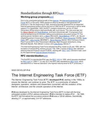 Standardization through RFCs[edit]
Working-group proposals[edit]
Due to the anticipated global growth of the Internet, the Internet Engineering Task
Force (IETF) in the early 1990s started an effort to develop a next generation IP
protocol.[5]:209
By the beginning of 1992, several proposals appeared for an expanded
Internet addressing system and by the end of 1992 the IETF announced a call for white
papers.[68]
In September 1993, the IETF created a temporary, ad hoc IP Next
Generation (IPng) area to deal specifically with such issues. The new area was led
by Allison Mankin and Scott Bradner, and had a directorate with 15 engineers from
diverse backgrounds for direction-setting and preliminary document review:[7][69]
The
working-group members were J. Allard (Microsoft), Steve Bellovin (AT&T), Jim Bound
(Digital Equipment Corporation), Ross Callon (Wellfleet), Brian Carpenter (CERN), Dave
Clark (MIT), John Curran (NEARNET), Steve Deering (Xerox), Dino Farinacci (Cisco),
Paul Francis (NTT), Eric Fleischmann (Boeing), Mark Knopper (Ameritech), Greg
Minshall (Novell), Rob Ullmann (Lotus), and Lixia Zhang (Xerox).[70]
The Internet Engineering Task Force adopted the IPng model on 25 July 1994, with the
formation of several IPng working groups.[7]
By 1996, a series of RFCs was released
defining Internet Protocol version 6 (IPv6), starting with RFC 1883. (Version 5 was used
by the experimental Internet Stream Protocol.)
RFC standardization[edit]
The first RFC to standardize IPv6 was the RFC 1883 in 1995, which became obsoleted
by RFC 2460 in 1998.[5]:209
In July 2017 this RFC was obsoleted by RFC 8200, which
elevated IPv6 to "Internet Standard" (the highest maturity level for IETF protocols).[3]
WGO DEVELOP IPv6
The Internet Engineering Task Force (IETF)
The Internet Engineering Task Force (IETF) developed IPv6, starting in the 1990s, to
ensure the Internet can continue to grow. The IETF is a community of network
designers, operators, vendors and researchers concerned with the evolution of the
Internet architecture and the smooth operation of the Internet
IPv6 was developed by the Internet Engineering Task Force (IETF) to deal with the long-
anticipated problem of IPv4 address exhaustion. IPv6 is intended to replace IPv4. ... By 1998,
the IETF had formalized the successor protocol. IPv6 uses a 128-bit address, theoretically
allowing 2128
, or approximately 3.4×1038
addresses
 