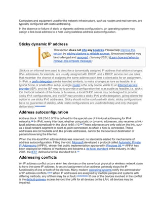 Computers and equipment used for the network infrastructure, such as routers and mail servers, are
typically configured with static addressing.
In the absence or failure of static or dynamic address configurations, an operating system may
assign a link-local address to a host using stateless address autoconfiguration.
Sticky dynamic IP address
This section does not cite any sources. Please help improve this
section by adding citations to reliable sources. Unsourced material may
be challenged and removed. (January 2021) (Learn howand when to
remove this template message)
Sticky is an informal term used to describe a dynamically assigned IP address that seldom changes.
IPv4 addresses, for example, are usually assigned with DHCP, and a DHCP service can use rules
that maximize the chance of assigning the same address each time a client asks for an assignment.
In IPv6, a prefix delegation can be handled similarly, to make changes as rare as feasible. In a
typical home or small-office setup, a single router is the only device visible to an Internet service
provider (ISP), and the ISP may try to provide a configuration that is as stable as feasible, i.e. sticky.
On the local network of the home or business, a local DHCP server may be designed to provide
sticky IPv4 configurations, and the ISP may provide a sticky IPv6 prefix delegation, giving clients the
option to use sticky IPv6 addresses. Sticky should not be confused with static; sticky configurations
have no guarantee of stability, while static configurations are used indefinitely and only changed
deliberately.[citation needed]
Address autoconfiguration
Address block 169.254.0.0/16 is defined for the special use of link-local addressing for IPv4
networks.[12]
In IPv6, every interface, whether using static or dynamic addresses, also receives a link-
local address automatically in the block fe80::/10.[12]
These addresses are only valid on the link, such
as a local network segment or point-to-point connection, to which a host is connected. These
addresses are not routable and, like private addresses, cannot be the source or destination of
packets traversing the Internet.
When the link-local IPv4 address block was reserved, no standards existed for mechanisms of
address autoconfiguration. Filling the void, Microsoft developed a protocol called Automatic Private
IP Addressing (APIPA), whose first public implementation appeared in Windows 98.[13]
APIPA has
been deployed on millions of machines and became a de facto standard in the industry. In May
2005, the IETF defined a formal standard for it.[14]
Addressing conflicts
An IP address conflict occurs when two devices on the same local physical or wireless network claim
to have the same IP address. A second assignment of an address generally stops the IP
functionality of one or both of the devices. Many modern operating systems notify the administrator
of IP address conflicts.[15][16]
When IP addresses are assigned by multiple people and systems with
differing methods, any of them may be at fault.[17][18][19][20][21]
If one of the devices involved in the conflict
is the default gateway access beyond the LAN for all devices on the LAN, all devices may be
impaired.
 