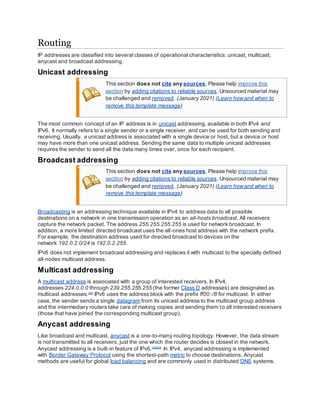 Routing
IP addresses are classified into several classes of operational characteristics: unicast, multicast,
anycast and broadcast addressing.
Unicast addressing
This section does not cite any sources. Please help improve this
section by adding citations to reliable sources. Unsourced material may
be challenged and removed. (January 2021) (Learn howand when to
remove this template message)
The most common concept of an IP address is in unicast addressing, available in both IPv4 and
IPv6. It normally refers to a single sender or a single receiver, and can be used for both sending and
receiving. Usually, a unicast address is associated with a single device or host, but a device or host
may have more than one unicast address. Sending the same data to multiple unicast addresses
requires the sender to send all the data many times over, once for each recipient.
Broadcast addressing
This section does not cite any sources. Please help improve this
section by adding citations to reliable sources. Unsourced material may
be challenged and removed. (January 2021) (Learn howand when to
remove this template message)
Broadcasting is an addressing technique available in IPv4 to address data to all possible
destinations on a network in one transmission operation as an all-hosts broadcast. All receivers
capture the network packet. The address 255.255.255.255 is used for network broadcast. In
addition, a more limited directed broadcast uses the all-ones host address with the network prefix.
For example, the destination address used for directed broadcast to devices on the
network 192.0.2.0/24 is 192.0.2.255.
IPv6 does not implement broadcast addressing and replaces it with multicast to the specially defined
all-nodes multicast address.
Multicast addressing
A multicast address is associated with a group of interested receivers. In IPv4,
addresses 224.0.0.0 through 239.255.255.255 (the former Class D addresses) are designated as
multicast addresses.[22]
IPv6 uses the address block with the prefix ff00::/8 for multicast. In either
case, the sender sends a single datagram from its unicast address to the multicast group address
and the intermediary routers take care of making copies and sending them to all interested receivers
(those that have joined the corresponding multicast group).
Anycast addressing
Like broadcast and multicast, anycast is a one-to-many routing topology. However, the data stream
is not transmitted to all receivers, just the one which the router decides is closest in the network.
Anycast addressing is a built-in feature of IPv6.[23][24]
In IPv4, anycast addressing is implemented
with Border Gateway Protocol using the shortest-path metric to choose destinations. Anycast
methods are useful for global load balancing and are commonly used in distributed DNS systems.
 