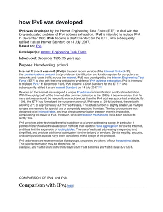 how IPv6 was developed
IPv6 was developed by the Internet Engineering Task Force (IETF) to deal with the
long-anticipated problem of IPv4 address exhaustion. IPv6 is intended to replace IPv4.
In December 1998, IPv6 became a Draft Standard for the IETF, who subsequently
ratified it as an Internet Standard on 14 July 2017.
Based on: IPv4
Developer(s): Internet Engineering Task Force
Introduced: December 1995; 25 years ago
Purpose: Internetworking protocol
Internet Protocol version 6 (IPv6) is the most recent version of the Internet Protocol (IP),
the communications protocol that provides an identification and location system for computers on
networks and routes traffic across the Internet. IPv6 was developed by the Internet Engineering Task
Force (IETF) to deal with the long-anticipated problem of IPv4 address exhaustion. IPv6 is intended
to replace IPv4.[1]
In December 1998, IPv6 became a Draft Standard for the IETF,[2]
who
subsequently ratified it as an Internet Standard on 14 July 2017.[3][4]
Devices on the Internet are assigned a unique IP address for identification and location definition.
With the rapid growth of the Internet after commercialization in the 1990s, it became evident that far
more addresses would be needed to connect devices than the IPv4 address space had available. By
1998, the IETF had formalized the successor protocol. IPv6 uses a 128-bit address, theoretically
allowing 2128
, or approximately 3.4×1038
addresses. The actual number is slightly smaller, as multiple
ranges are reserved for special use or completely excluded from use. The two protocols are not
designed to be interoperable, and thus direct communication between them is impossible,
complicating the move to IPv6. However, several transition mechanisms have been devised to
rectify this.
IPv6 provides other technical benefits in addition to a larger addressing space. In particular, it
permits hierarchical address allocation methods that facilitate route aggregation across the Internet,
and thus limit the expansion of routing tables. The use of multicast addressing is expanded and
simplified, and provides additional optimization for the delivery of services. Device mobility, security,
and configuration aspects have been considered in the design of the protocol.
IPv6 addresses are represented as eight groups, separated by colons, of four hexadecimal digits.
The full representation may be shortened; for
example, 2001:0db8:0000:0000:0000:8a2e:0370:7334 becomes 2001:db8::8a2e:370:7334.
COMPARISON OF IPv4 and IPv6
Comparison with IPv4[edit]
 