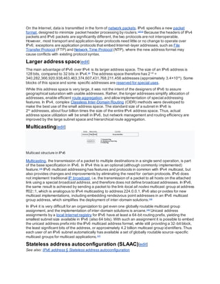 On the Internet, data is transmitted in the form of network packets. IPv6 specifies a new packet
format, designed to minimize packet header processing by routers.[2][13]
Because the headers of IPv4
packets and IPv6 packets are significantly different, the two protocols are not interoperable.
However, most transport and application-layer protocols need little or no change to operate over
IPv6; exceptions are application protocols that embed Internet-layer addresses, such as File
Transfer Protocol (FTP) and Network Time Protocol (NTP), where the new address format may
cause conflicts with existing protocol syntax.
Larger address space[edit]
The main advantage of IPv6 over IPv4 is its larger address space. The size of an IPv6 address is
128 bits, compared to 32 bits in IPv4.[2]
The address space therefore has 2128
=
340,282,366,920,938,463,463,374,607,431,768,211,456 addresses (approximately 3.4×1038
). Some
blocks of this space and some specific addresses are reserved for special uses.
While this address space is very large, it was not the intent of the designers of IPv6 to assure
geographical saturation with usable addresses. Rather, the longer addresses simplify allocation of
addresses, enable efficient route aggregation, and allowimplementation of special addressing
features. In IPv4, complex Classless Inter-Domain Routing (CIDR) methods were developed to
make the best use of the small address space. The standard size of a subnet in IPv6 is
264
addresses, about four billion times the size of the entire IPv4 address space. Thus, actual
address space utilization will be small in IPv6, but network management and routing efficiency are
improved by the large subnet space and hierarchical route aggregation.
Multicasting[edit]
Multicast structure in IPv6
Multicasting, the transmission of a packet to multiple destinations in a single send operation, is part
of the base specification in IPv6. In IPv4 this is an optional (although commonly implemented)
feature.[14]
IPv6 multicast addressing has features and protocols in common with IPv4 multicast, but
also provides changes and improvements by eliminating the need for certain protocols. IPv6 does
not implement traditional IP broadcast, i.e. the transmission of a packet to all hosts on the attached
link using a special broadcast address, and therefore does not define broadcast addresses. In IPv6,
the same result is achieved by sending a packet to the link-local all nodes multicast group at address
ff02::1, which is analogous to IPv4 multicasting to address 224.0.0.1. IPv6 also provides for new
multicast implementations, including embedding rendezvous point addresses in an IPv6 multicast
group address, which simplifies the deployment of inter-domain solutions.[15]
In IPv4 it is very difficult for an organization to get even one globally routable multicast group
assignment, and the implementation of inter-domain solutions is arcane.[16]
Unicast address
assignments by a local Internet registry for IPv6 have at least a 64-bit routing prefix, yielding the
smallest subnet size available in IPv6 (also 64 bits). With such an assignment it is possible to embed
the unicast address prefixinto the IPv6 multicast address format, while still providing a 32-bit block,
the least significant bits of the address, or approximately 4.2 billion multicast group identifiers. Thus
each user of an IPv6 subnet automatically has available a set of globally routable source-specific
multicast groups for multicast applications.[17]
Stateless address autoconfiguration (SLAAC)[edit]
See also: IPv6 address § Stateless address autoconfiguration
 