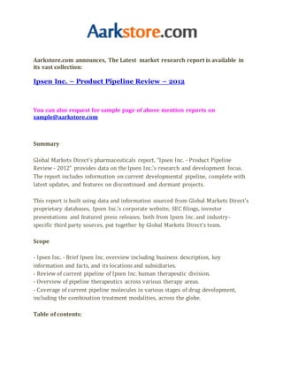 Aarkstore.com announces, The Latest market research report is available in
its vast collection:
Ipsen Inc. – Product Pipeline Review – 2012
You can also request for sample page of above mention reports on
sample@aarkstore.com
Summary
Global Markets Direct’s pharmaceuticals report, “Ipsen Inc. - Product Pipeline
Review - 2012” provides data on the Ipsen Inc.’s research and development focus.
The report includes information on current developmental pipeline, complete with
latest updates, and features on discontinued and dormant projects.
This report is built using data and information sourced from Global Markets Direct’s
proprietary databases, Ipsen Inc.’s corporate website, SEC filings, investor
presentations and featured press releases, both from Ipsen Inc. and industry-
specific third party sources, put together by Global Markets Direct’s team.
Scope
- Ipsen Inc. - Brief Ipsen Inc. overview including business description, key
information and facts, and its locations and subsidiaries.
- Review of current pipeline of Ipsen Inc. human therapeutic division.
- Overview of pipeline therapeutics across various therapy areas.
- Coverage of current pipeline molecules in various stages of drug development,
including the combination treatment modalities, across the globe.
Table of contents:
 