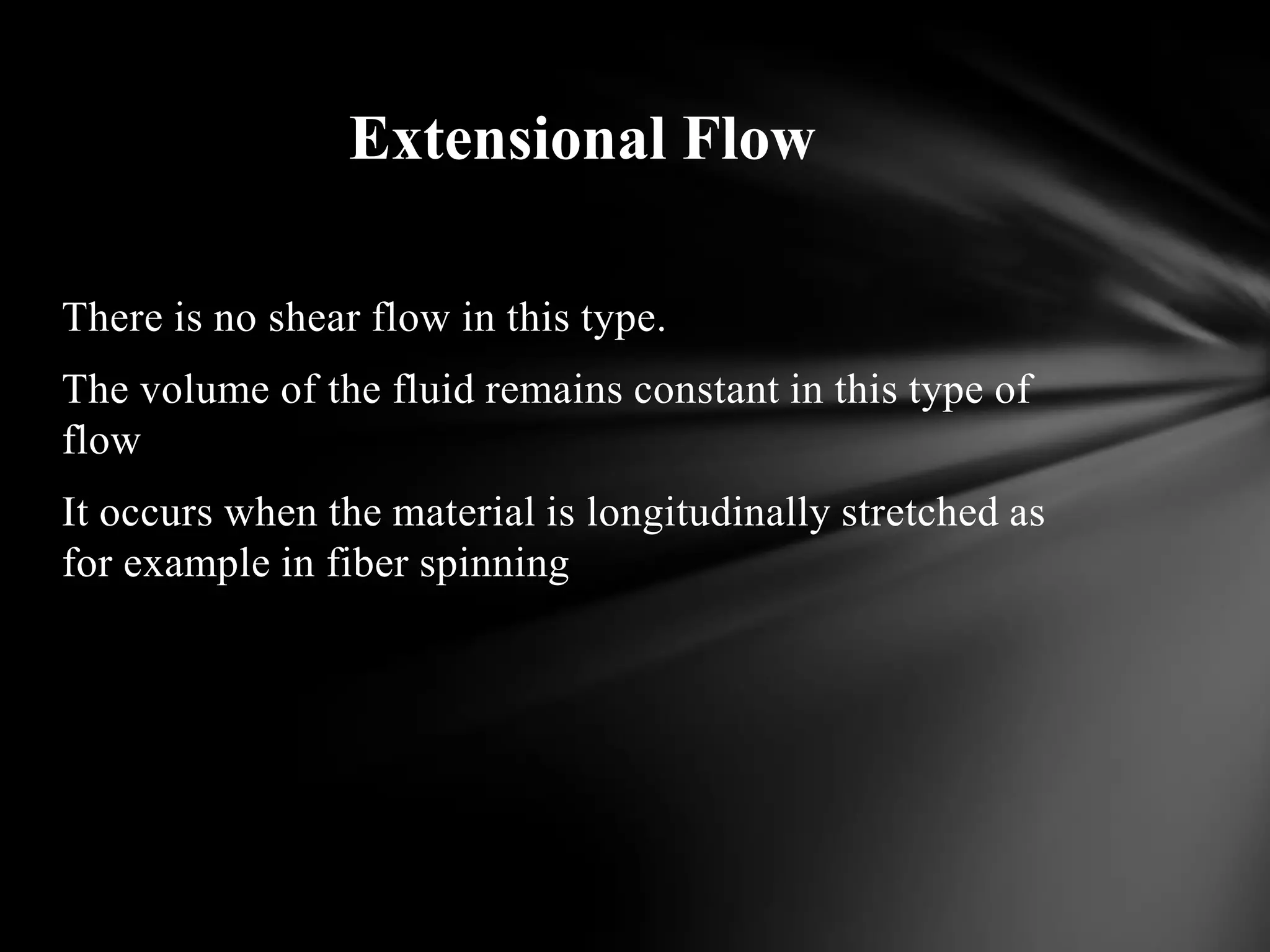 Extensional Flow

There is no shear flow in this type.
The volume of the fluid remains constant in this type of
flow
It occurs when the material is longitudinally stretched as
for example in fiber spinning
 