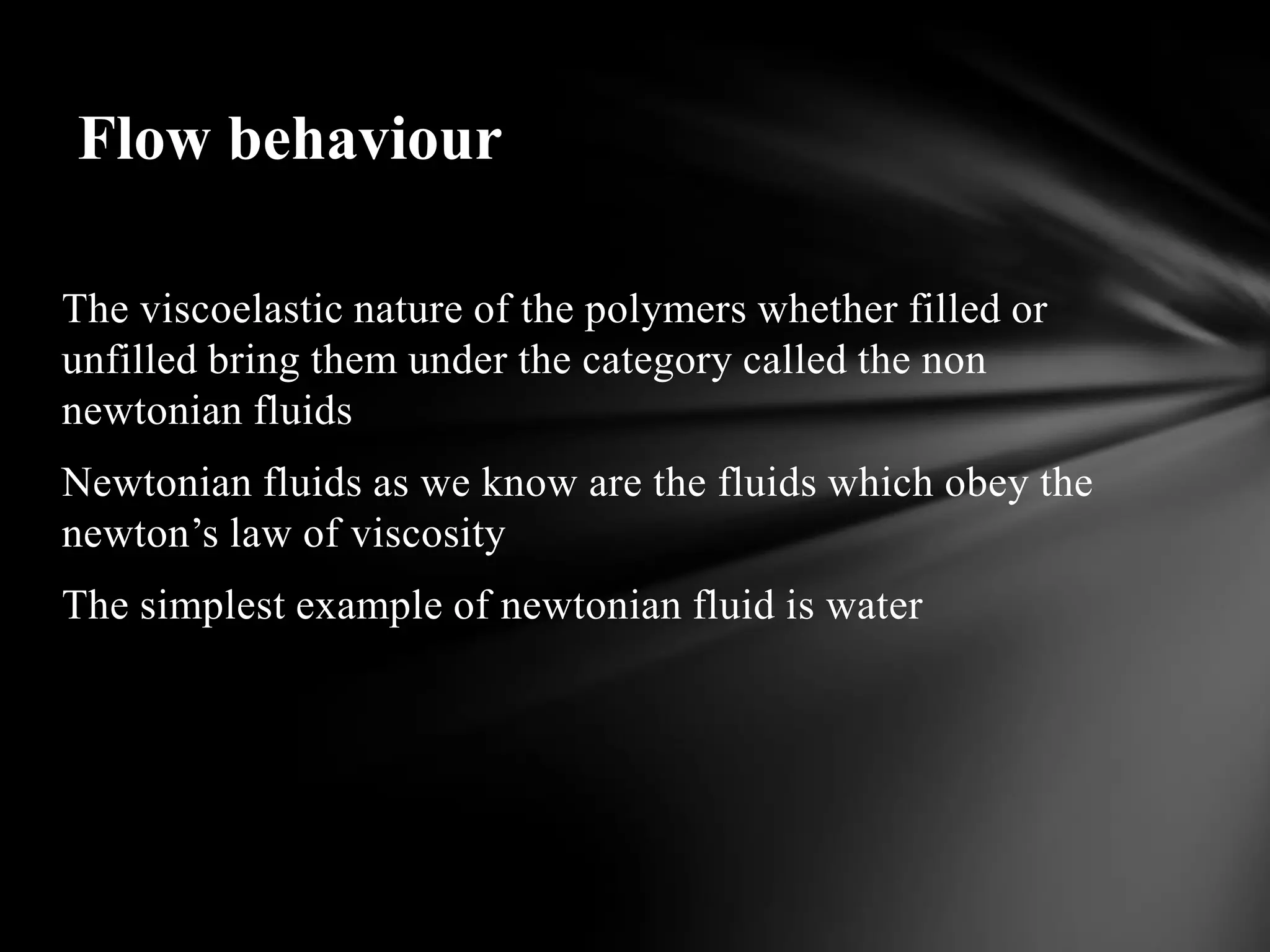 Flow behaviour

The viscoelastic nature of the polymers whether filled or
unfilled bring them under the category called the non
newtonian fluids
Newtonian fluids as we know are the fluids which obey the
newton’s law of viscosity
The simplest example of newtonian fluid is water
 