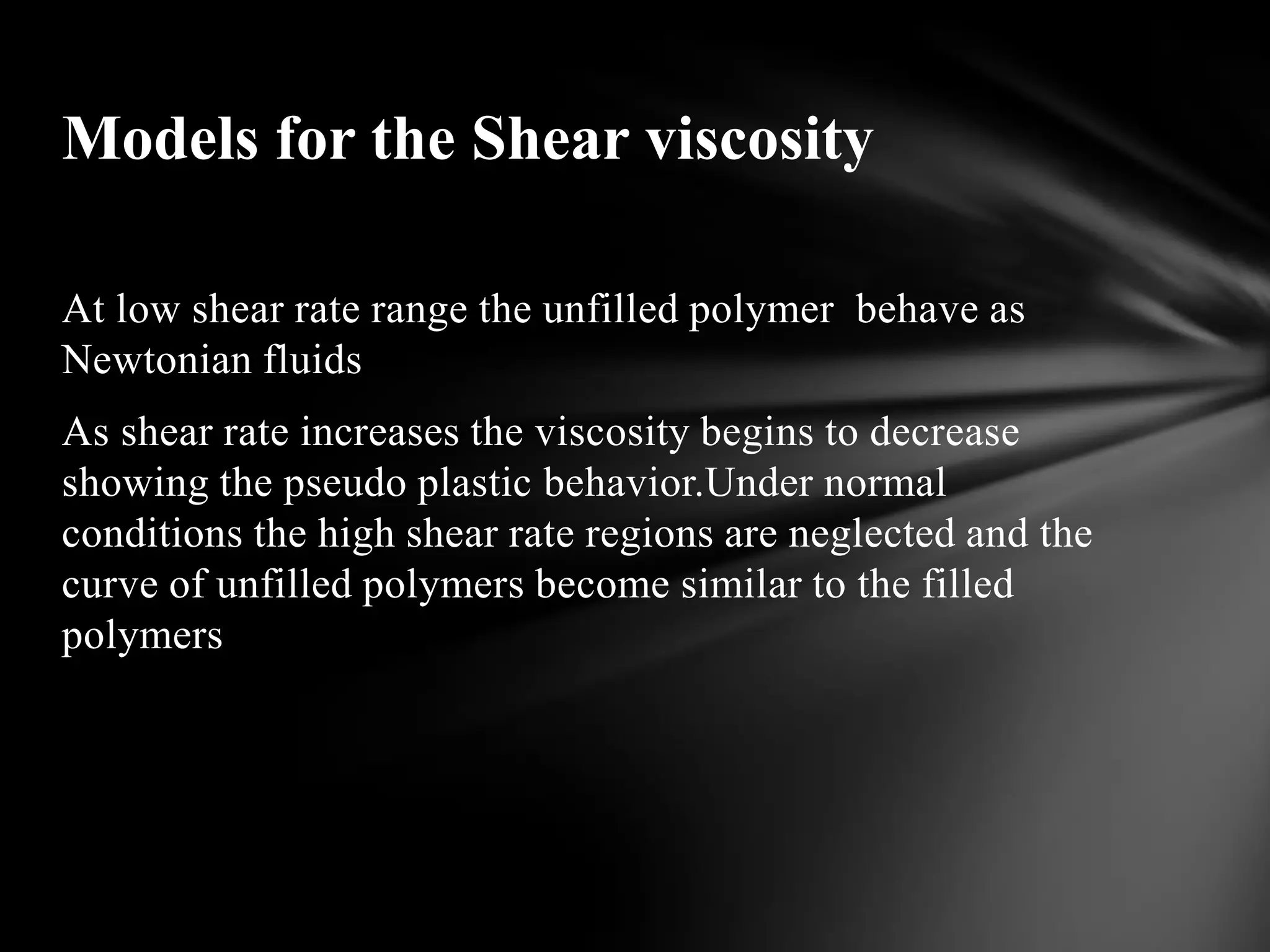 Models for the Shear viscosity

At low shear rate range the unfilled polymer behave as
Newtonian fluids
As shear rate increases the viscosity begins to decrease
showing the pseudo plastic behavior.Under normal
conditions the high shear rate regions are neglected and the
curve of unfilled polymers become similar to the filled
polymers
 